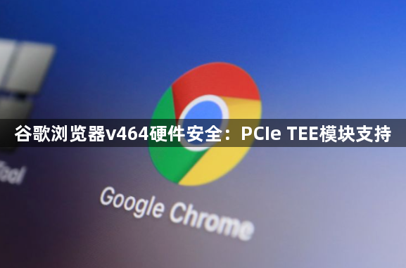 谷歌浏览器v464硬件安全：PCIe TEE模块支持1
