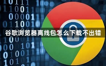 谷歌浏览器离线包怎么下载不出错1