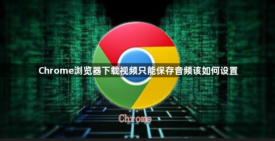 Chrome浏览器下载视频只能保存音频该如何设置1