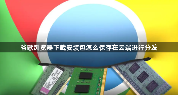 谷歌浏览器下载安装包怎么保存在云端进行分发1