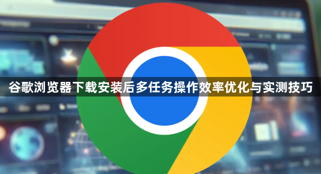 谷歌浏览器下载安装后多任务操作效率优化与实测技巧1